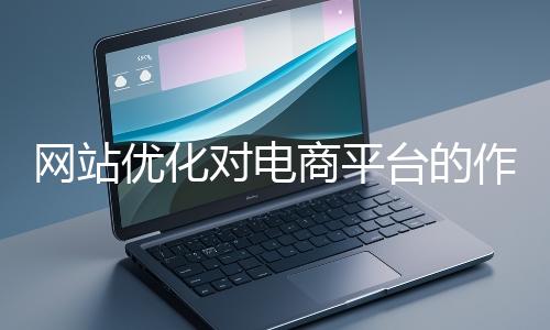網(wǎng)站優(yōu)化對(duì)電商平臺(tái)的作用體現(xiàn)在哪些方面？